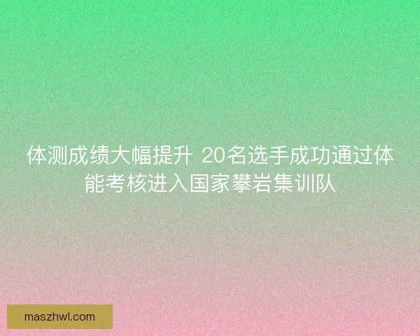 体测成绩大幅提升 20名选手成功通过体能考核进入国家攀岩集训队