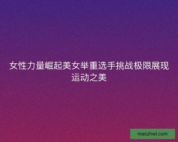 女性力量崛起美女举重选手挑战极限展现运动之美