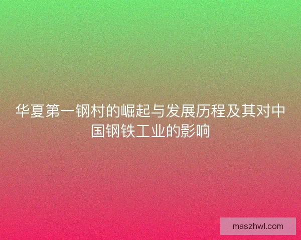 华夏第一钢村的崛起与发展历程及其对中国钢铁工业的影响