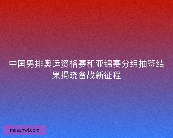 中国男排奥运资格赛和亚锦赛分组抽签结果揭晓备战新征程