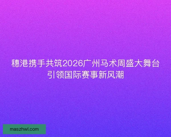穗港携手共筑2026广州马术周盛大舞台引领国际赛事新风潮