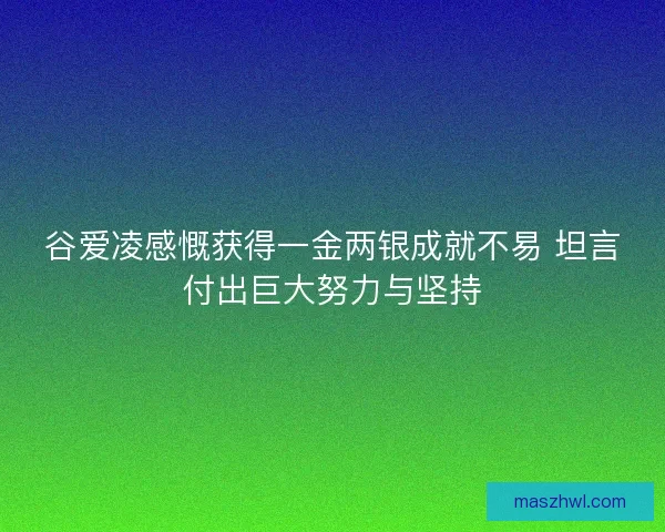谷爱凌感慨获得一金两银成就不易 坦言付出巨大努力与坚持