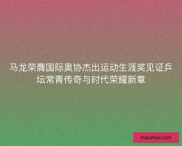 马龙荣膺国际奥协杰出运动生涯奖见证乒坛常青传奇与时代荣耀新章