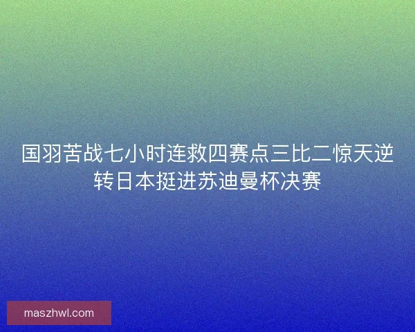国羽苦战七小时连救四赛点三比二惊天逆转日本挺进苏迪曼杯决赛