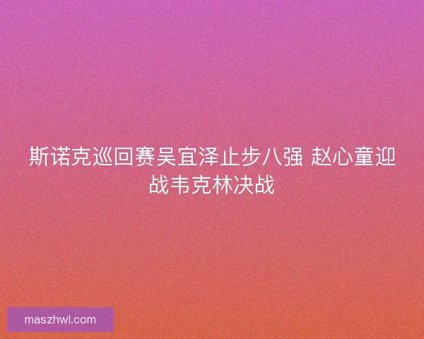 斯诺克巡回赛吴宜泽止步八强 赵心童迎战韦克林决战 斯诺克巡回赛吴宜泽止步八强 赵心童迎战韦克林决战