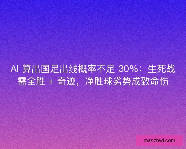 AI 算出国足出线概率不足 30%：生死战需全胜 + 奇迹，净胜球劣势成致命伤