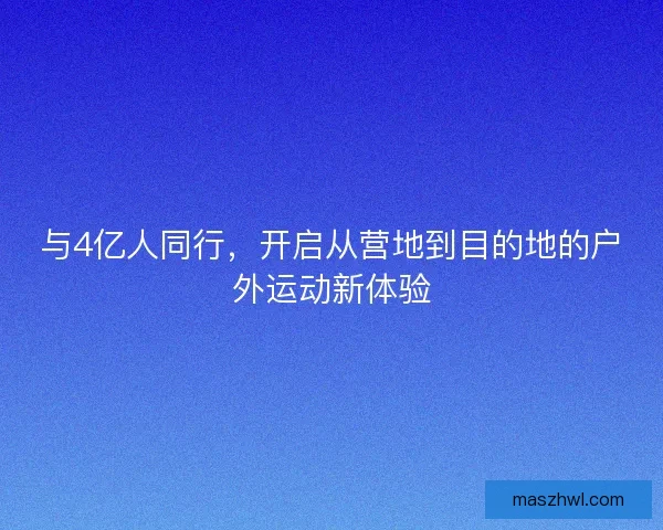 与4亿人同行,开启从营地到目的地的户外运动新体验 与4亿人同行,开启从营地到目的地的户外运动新体验