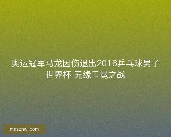 奥运冠军马龙因伤退出2016乒乓球男子世界杯 无缘卫冕之战
