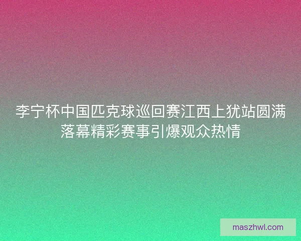 李宁杯中国匹克球巡回赛江西上犹站圆满落幕精彩赛事引爆观众热情
