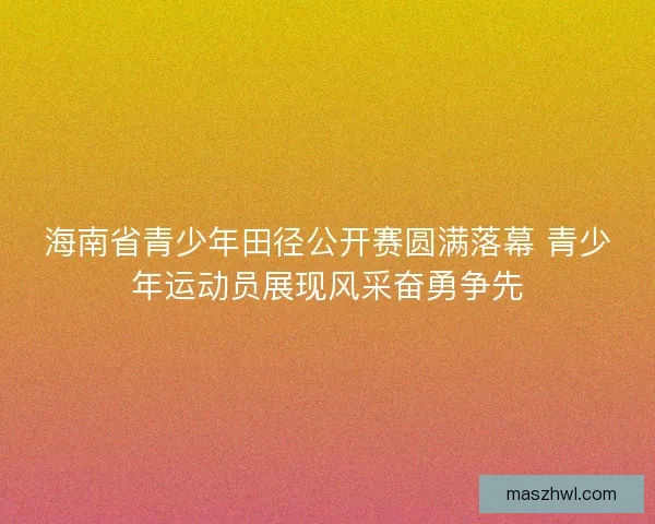 海南省青少年田径公开赛圆满落幕 青少年运动员展现风采奋勇争先