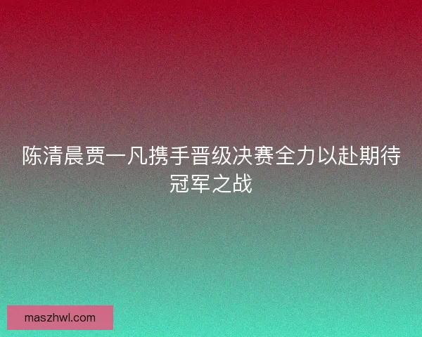 陈清晨贾一凡携手晋级决赛全力以赴期待冠军之战