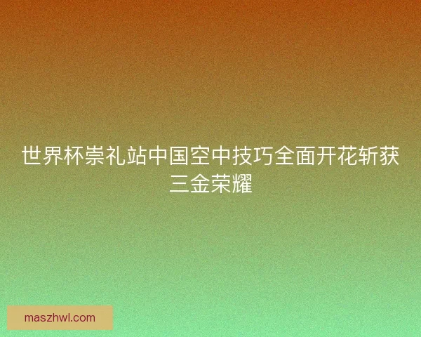 世界杯崇礼站中国空中技巧全面开花斩获三金荣耀
