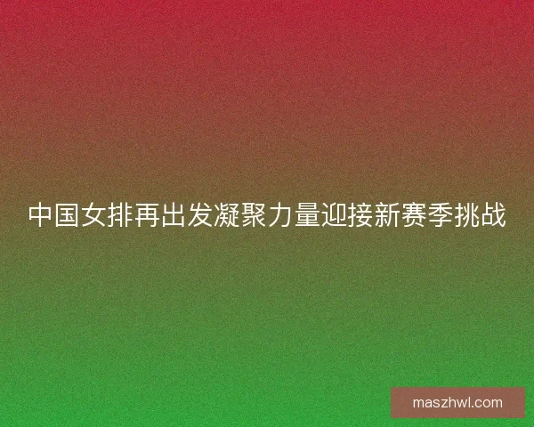 中国女排再出发凝聚力量迎接新赛季挑战