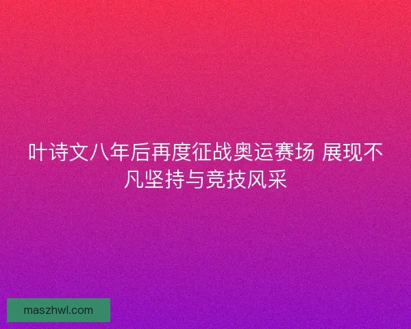 叶诗文八年后再度征战奥运赛场 展现不凡坚持与竞技风采 叶诗文八年后再度征战奥运赛场 展现不凡坚持与竞技风采