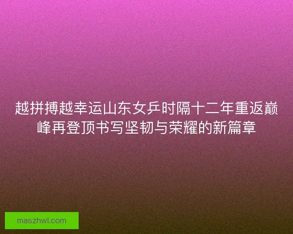越拼搏越幸运山东女乒时隔十二年重返巅峰再登顶书写坚韧与荣耀的新篇章 越拼搏越幸运山东女乒时隔十二年重返巅峰再登顶书写坚韧与荣耀的新篇章