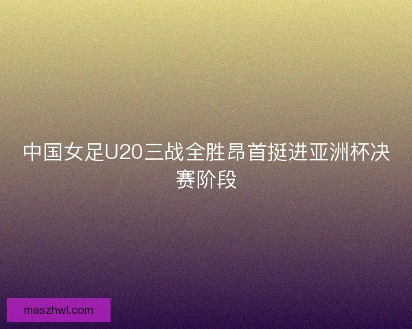 中国女足U20三战全胜昂首挺进亚洲杯决赛阶段