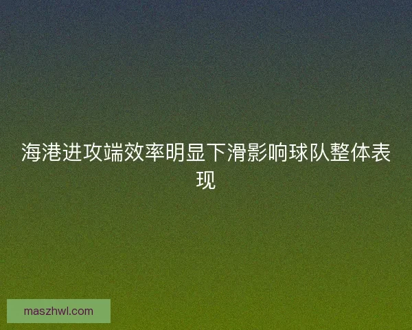 海港进攻端效率明显下滑影响球队整体表现 海港进攻端效率明显下滑影响球队整体表现