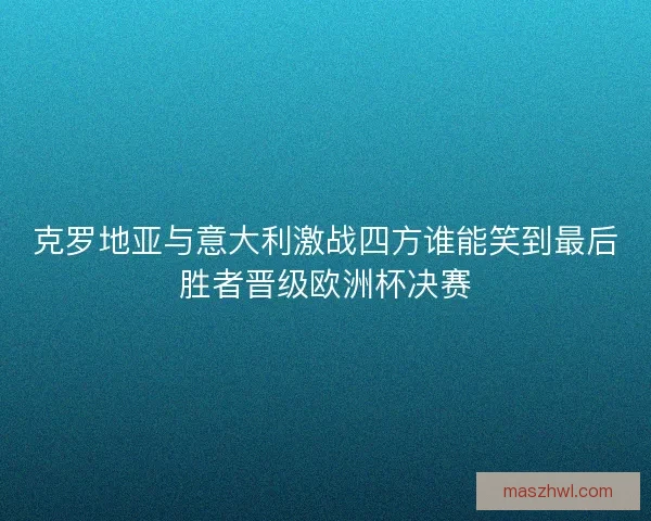 克罗地亚与意大利激战四方谁能笑到最后胜者晋级欧洲杯决赛
