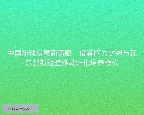中国排球发展新策略：借鉴阿力封神与瓦尔加斯经验推动归化培养模式