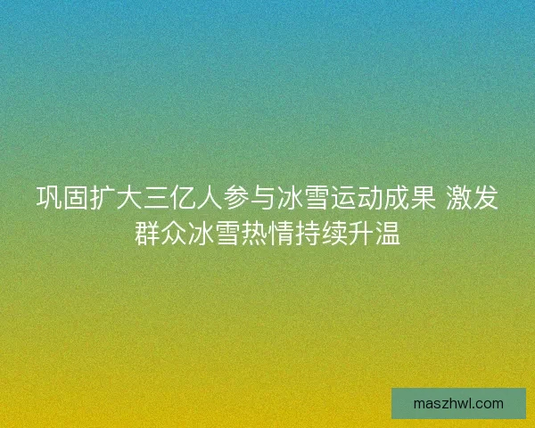 巩固扩大三亿人参与冰雪运动成果 激发群众冰雪热情持续升温