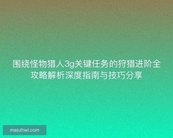 围绕怪物猎人3g关键任务的狩猎进阶全攻略解析深度指南与技巧分享