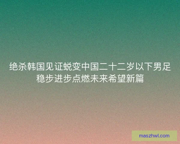 绝杀韩国见证蜕变中国二十二岁以下男足稳步进步点燃未来希望新篇