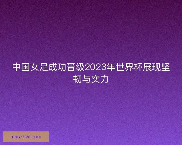 中国女足成功晋级2023年世界杯展现坚韧与实力