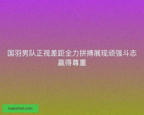 国羽男队正视差距全力拼搏展现顽强斗志赢得尊重 国羽男队正视差距全力拼搏展现顽强斗志赢得尊重