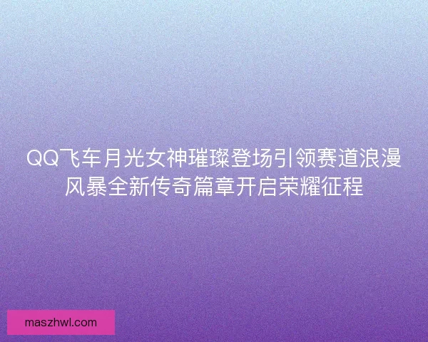 QQ飞车月光女神璀璨登场引领赛道浪漫风暴全新传奇篇章开启荣耀征程 QQ飞车月光女神璀璨登场引领赛道浪漫风暴全新传奇篇章开启荣耀征程